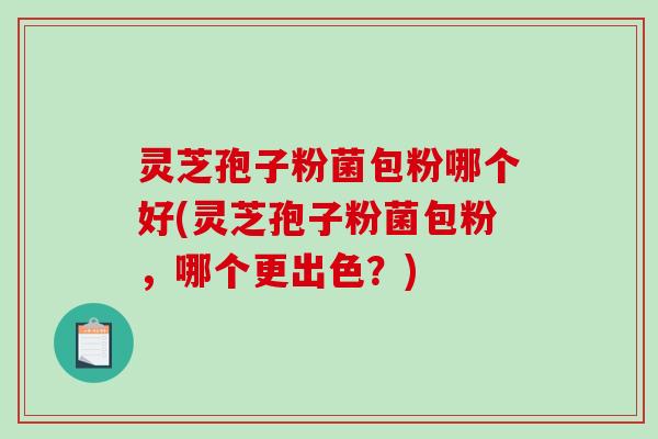 灵芝孢子粉菌包粉哪个好(灵芝孢子粉菌包粉,哪个更出色?) 灵芝孢子粉菌包粉哪个好(灵芝孢子粉菌包粉,哪个更出色?)
