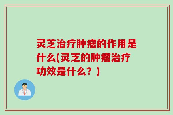 灵芝治疗肿瘤的作用是什么(灵芝的肿瘤治疗功效是什么？)