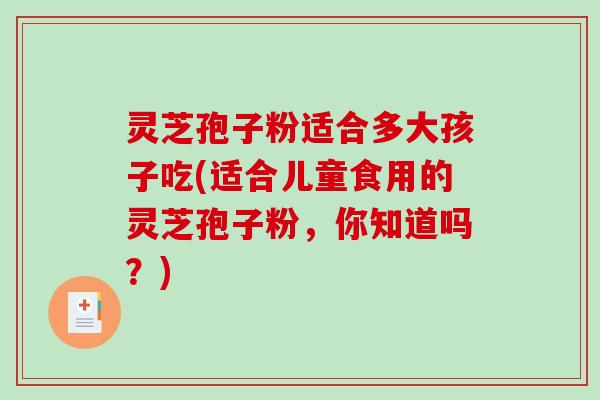 灵芝孢子粉适合多大孩子吃(适合儿童食用的灵芝孢子粉，你知道吗？)