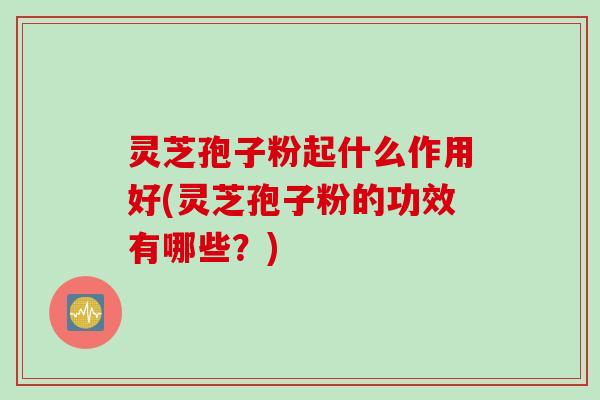灵芝孢子粉起什么作用好(灵芝孢子粉的功效有哪些？)