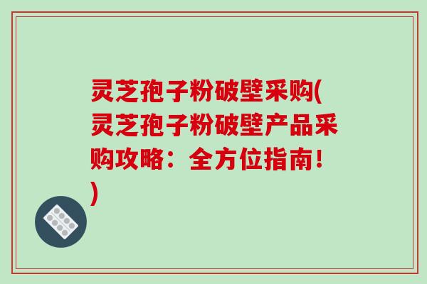 灵芝孢子粉破壁采购(灵芝孢子粉破壁产品采购攻略：全方位指南！)