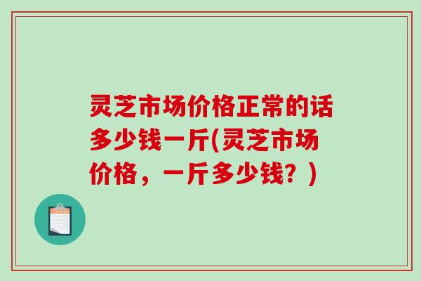 灵芝市场价格正常的话多少钱一斤(灵芝市场价格，一斤多少钱？)