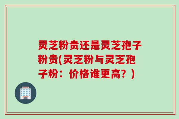 灵芝粉贵还是灵芝孢子粉贵(灵芝粉与灵芝孢子粉：价格谁更高？)