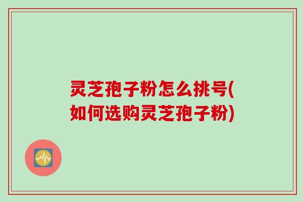 灵芝孢子粉怎么挑号(如何选购灵芝孢子粉)