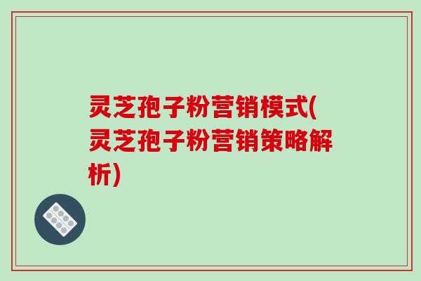 灵芝孢子粉营销模式(灵芝孢子粉营销策略解析)