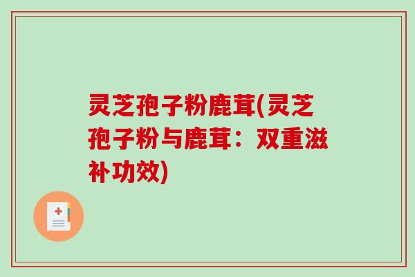 灵芝孢子粉鹿茸(灵芝孢子粉与鹿茸：双重滋补功效)