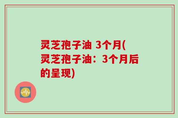 灵芝孢子油 3个月(灵芝孢子油：3个月后的呈现)