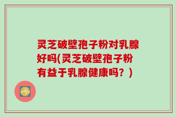 灵芝破壁孢子粉对乳腺好吗(灵芝破壁孢子粉有益于乳腺健康吗？)