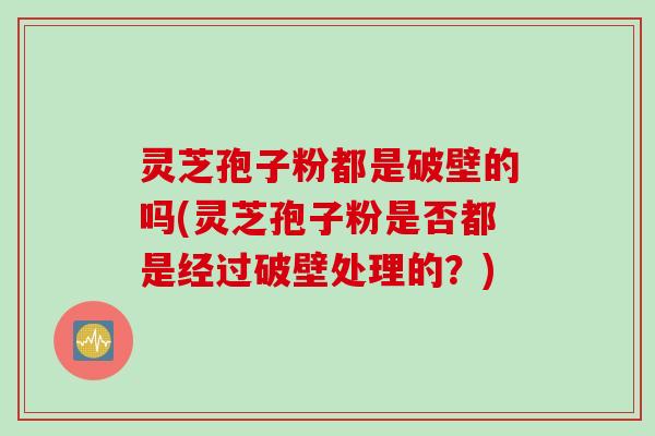 灵芝孢子粉都是破壁的吗(灵芝孢子粉是否都是经过破壁处理的？)