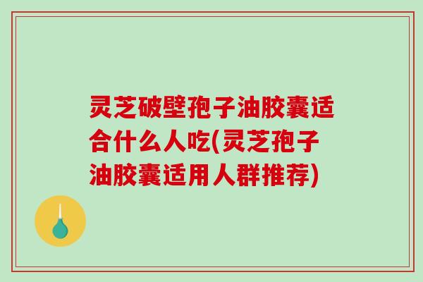 灵芝破壁孢子油胶囊适合什么人吃(灵芝孢子油胶囊适用人群推荐)