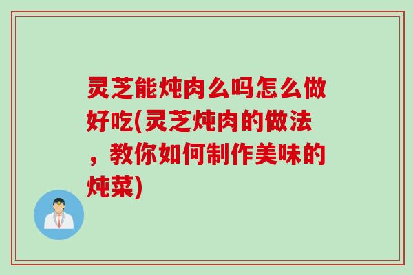 灵芝能炖肉么吗怎么做好吃(灵芝炖肉的做法，教你如何制作美味的炖菜)