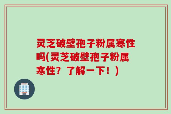灵芝破壁孢子粉属寒性吗(灵芝破壁孢子粉属寒性？了解一下！)
