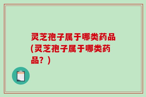 灵芝孢子属于哪类药品(灵芝孢子属于哪类药品？)