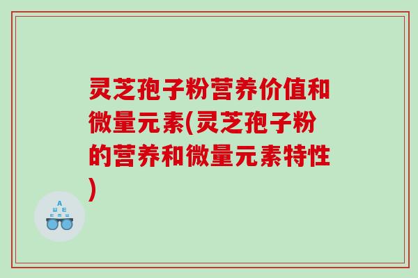 灵芝孢子粉营养价值和微量元素(灵芝孢子粉的营养和微量元素特性)