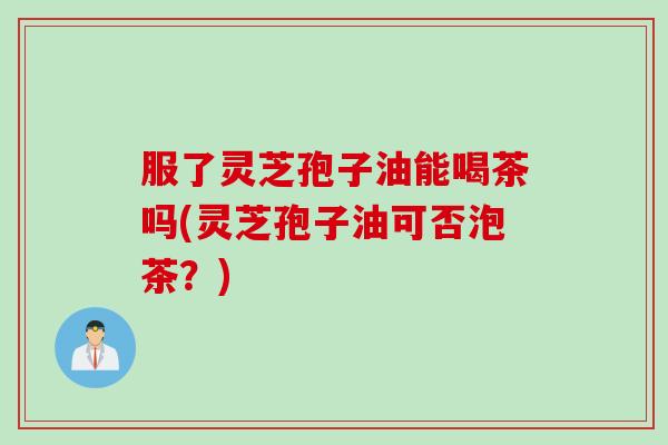 服了灵芝孢子油能喝茶吗(灵芝孢子油可否泡茶？)