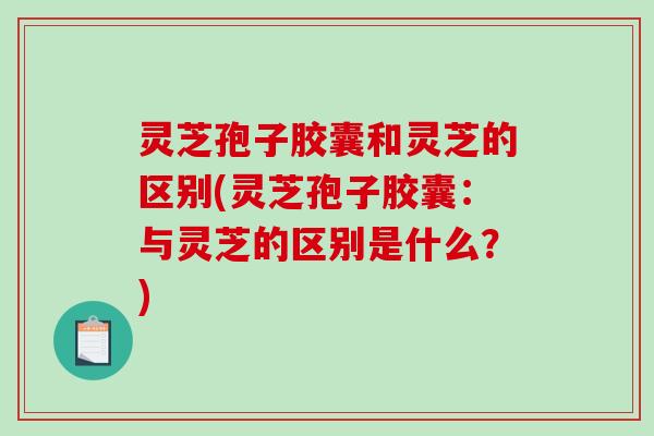 灵芝孢子胶囊和灵芝的区别(灵芝孢子胶囊：与灵芝的区别是什么？)