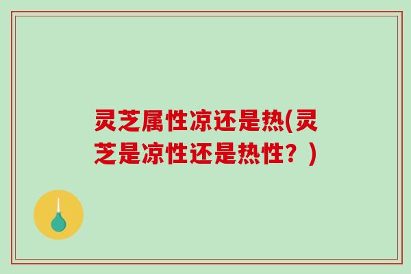 灵芝属性凉还是热(灵芝是凉性还是热性？)