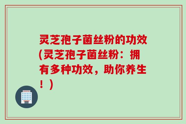 灵芝孢子菌丝粉的功效(灵芝孢子菌丝粉：拥有多种功效，助你养生！)