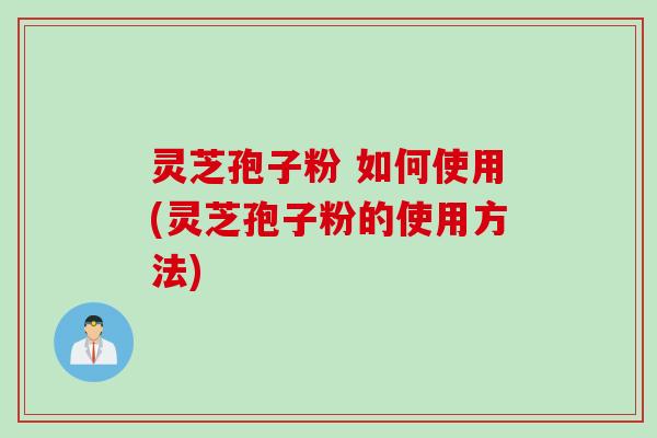 灵芝孢子粉 如何使用(灵芝孢子粉的使用方法)