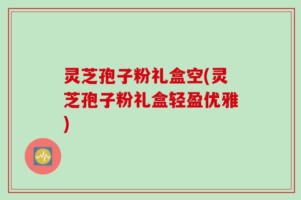 灵芝孢子粉礼盒空(灵芝孢子粉礼盒轻盈优雅)
