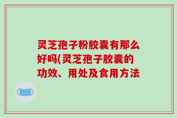 灵芝孢子粉胶囊有那么好吗(灵芝孢子胶囊的功效、用处及食用方法