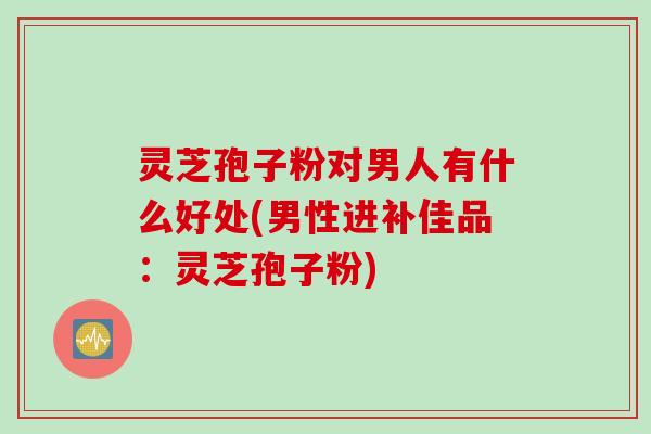 灵芝孢子粉对男人有什么好处(男性进补佳品：灵芝孢子粉)