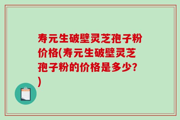 寿元生破壁灵芝孢子粉价格(寿元生破壁灵芝孢子粉的价格是多少？)