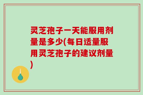 灵芝孢子一天能服用剂量是多少(每日适量服用灵芝孢子的建议剂量)