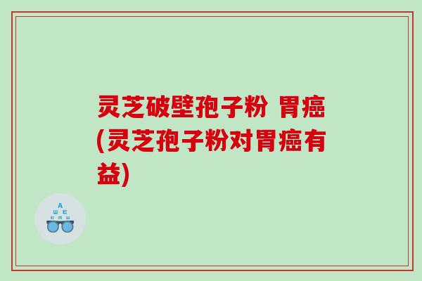 灵芝破壁孢子粉 胃癌(灵芝孢子粉对胃癌有益)