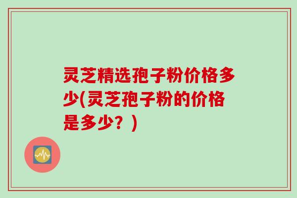 灵芝精选孢子粉价格多少(灵芝孢子粉的价格是多少?) 灵芝精选孢子粉价格多少(灵芝孢子粉的价格是多少?)