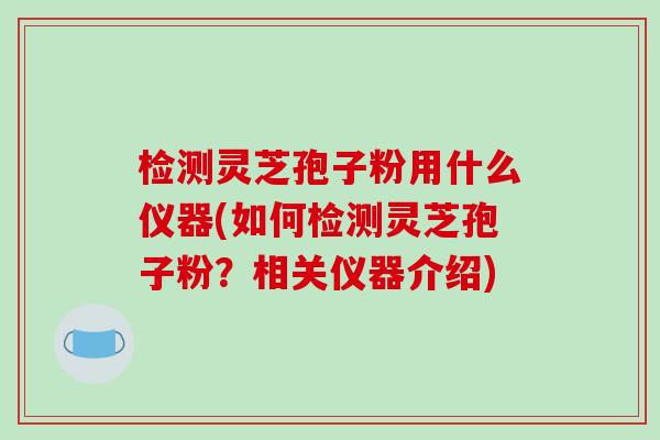 检测灵芝孢子粉用什么仪器(如何检测灵芝孢子粉?相关仪器介绍) 检测灵芝孢子粉用什么仪器(如何检测灵芝孢子粉?相关仪器介绍)