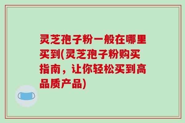 灵芝孢子粉一般在哪里买到(灵芝孢子粉购买指南，让你轻松买到高品质产品)