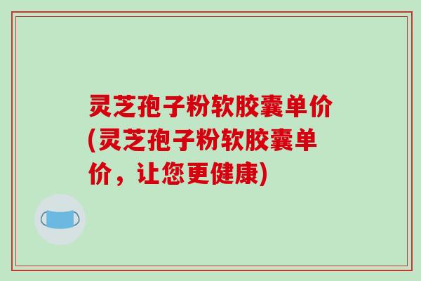 灵芝孢子粉软胶囊单价(灵芝孢子粉软胶囊单价,让您更健康) 灵芝孢子粉软胶囊单价(灵芝孢子粉软胶囊单价,让您更健康)