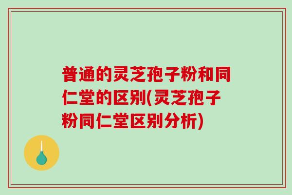 普通的灵芝孢子粉和同仁堂的区别(灵芝孢子粉同仁堂区别分析)