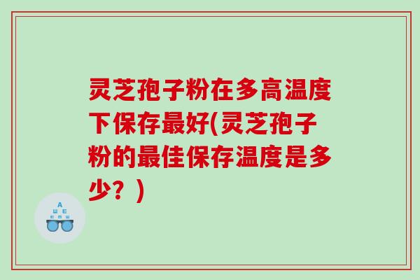 灵芝孢子粉在多高温度下保存最好(灵芝孢子粉的最佳保存温度是多少？)