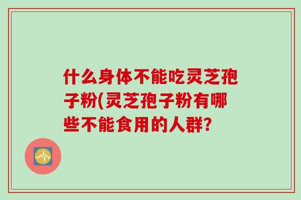 什么身体不能吃灵芝孢子粉(灵芝孢子粉有哪些不能食用的人群？
