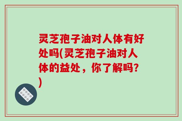 灵芝孢子油对人体有好处吗(灵芝孢子油对人体的益处，你了解吗？)
