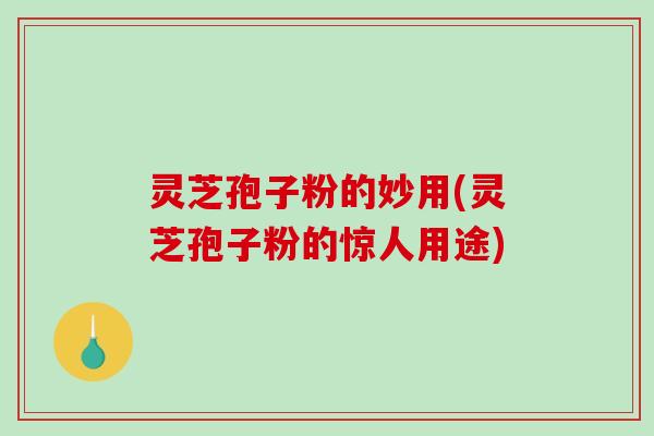 灵芝孢子粉的妙用(灵芝孢子粉的惊人用途)