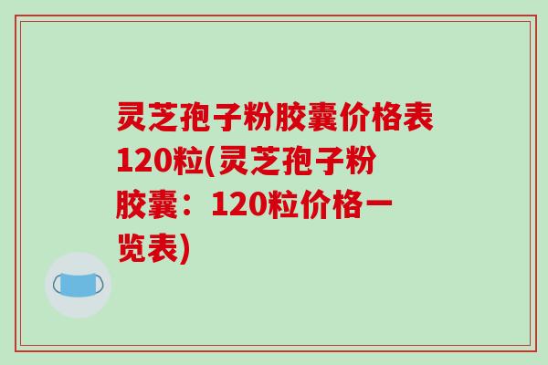 灵芝孢子粉胶囊价格表120粒(灵芝孢子粉胶囊：120粒价格一览表)