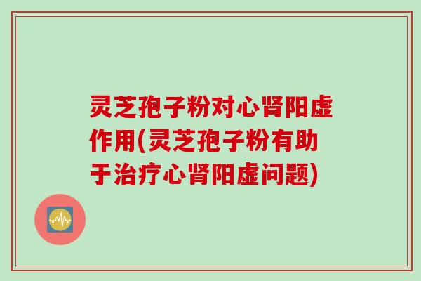 灵芝孢子粉对心肾阳虚作用(灵芝孢子粉有助于治疗心肾阳虚问题)