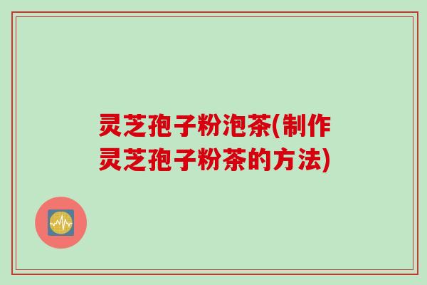 灵芝孢子粉泡茶(制作灵芝孢子粉茶的方法)