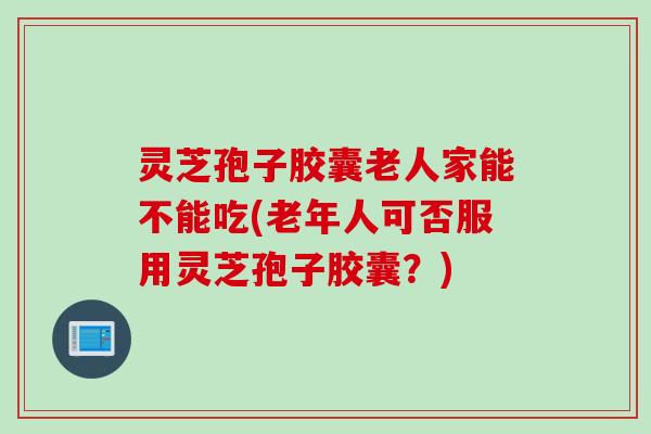 灵芝孢子胶囊老人家能不能吃(老年人可否服用灵芝孢子胶囊?) 灵芝孢子胶囊老人家能不能吃(老年人可否服用灵芝孢子胶囊?)