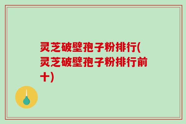 灵芝破壁孢子粉排行(灵芝破壁孢子粉排行前十)