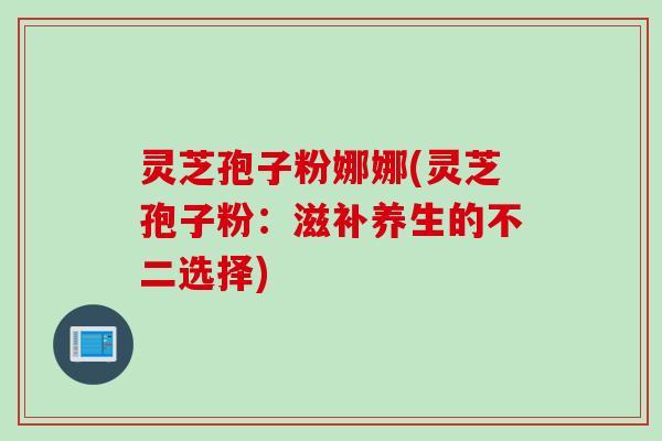 灵芝孢子粉娜娜(灵芝孢子粉：滋补养生的不二选择)