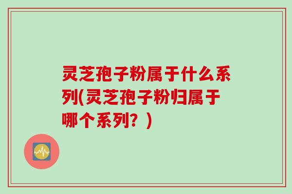 灵芝孢子粉属于什么系列(灵芝孢子粉归属于哪个系列？)