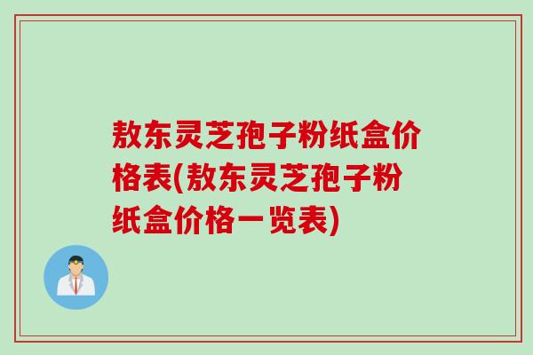 敖东灵芝孢子粉纸盒价格表(敖东灵芝孢子粉纸盒价格一览表)