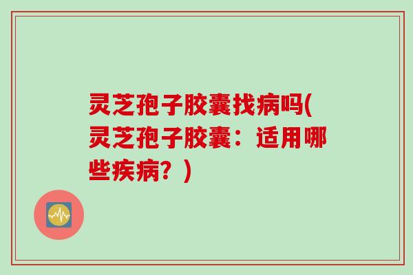 灵芝孢子胶囊找病吗(灵芝孢子胶囊：适用哪些疾病？)