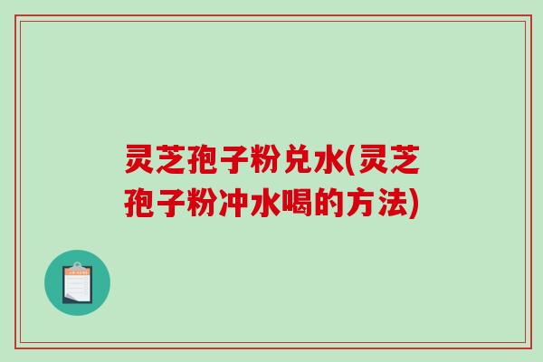 灵芝孢子粉兑水(灵芝孢子粉冲水喝的方法)