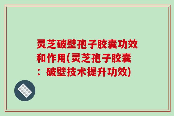 灵芝破壁孢子胶囊功效和作用(灵芝孢子胶囊：破壁技术提升功效)