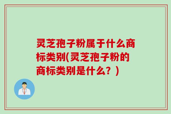 灵芝孢子粉属于什么商标类别(灵芝孢子粉的商标类别是什么？)